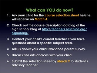 What can YOU do now?
1. Ask your child for the course selection sheet he/she
   will receive on March 4.
2. Check out the course description catalog at the
   high school blog at http://teachers.saschina.org/
   hspudong/
3. Contact your child’s current teacher if you have
   questions about a specific subject area.
4. Tell us about your child! Naviance parent survey.
5. Discuss fine arts choices with your child.
6. Submit the selection sheet by March 9 to student’s
   advisory teacher.
 