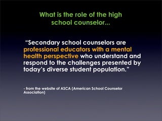 What is the role of the high
            school counselor...


	

 “Secondary school counselors are
    professional educators with a mental
    health perspective who understand and
    respond to the challenges presented by
    today’s diverse student population.”


 - from the website of ASCA (American School Counselor
 Association)
 