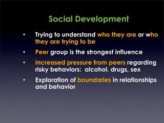 Social Development
•   Trying to understand who they are or who
    they are trying to be
•   Peer group is the strongest influence
•   Increased pressure from peers regarding
    risky behaviors: alcohol, drugs, sex
•   Exploration of boundaries in relationships
    and behavior
 