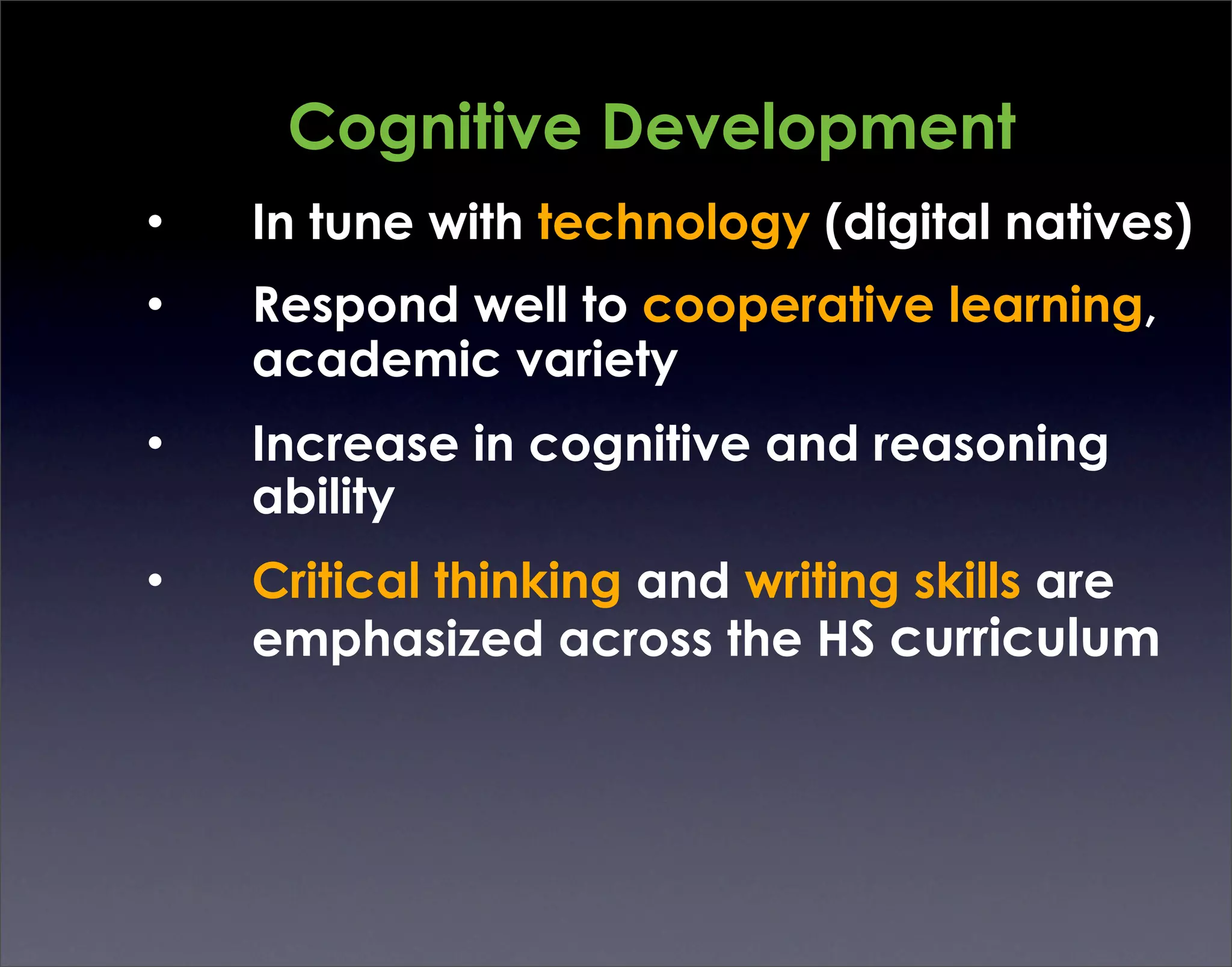 Cognitive Development
•   In tune with technology (digital natives)
•   Respond well to cooperative learning,
    academic variety
•   Increase in cognitive and reasoning
    ability
•   Critical thinking and writing skills are
    emphasized across the HS curriculum
 