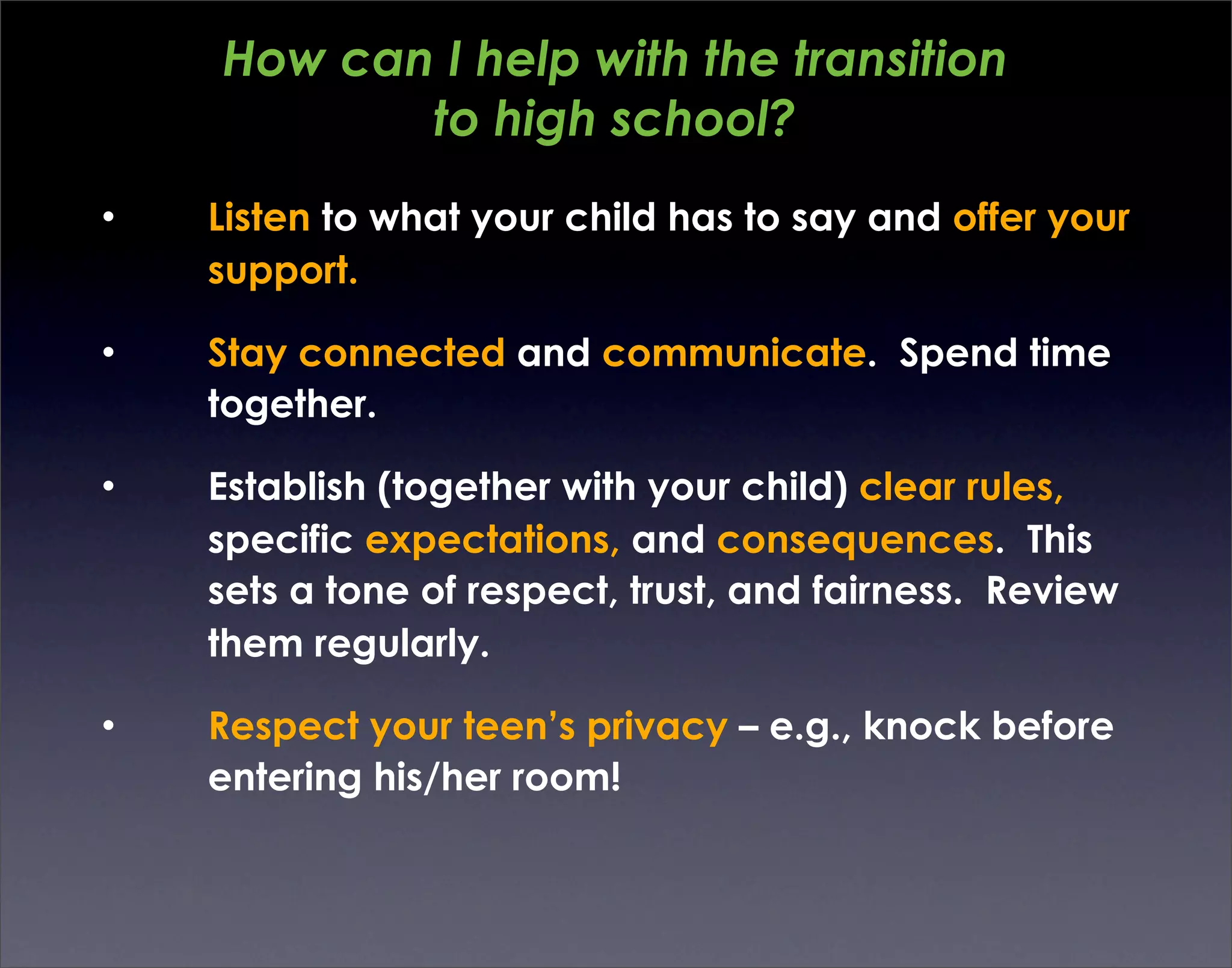 How can I help with the transition
           to high school?
•   Listen to what your child has to say and offer your
    support.

•   Stay connected and communicate. Spend time
    together.

•   Establish (together with your child) clear rules,
    specific expectations, and consequences. This
    sets a tone of respect, trust, and fairness. Review
    them regularly.

•   Respect your teen’s privacy – e.g., knock before
    entering his/her room!
 