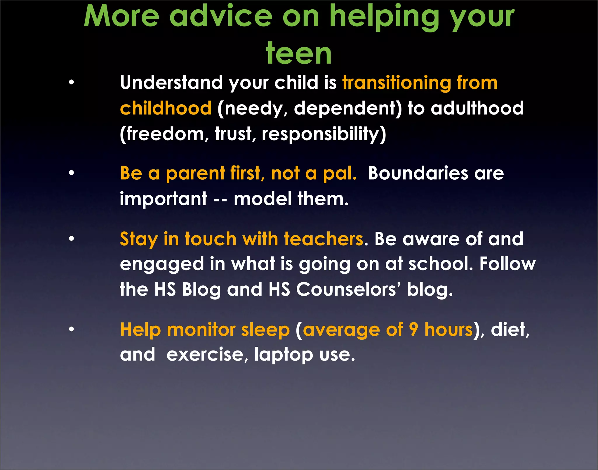 More advice on helping your
               teen
•     Understand your child is transitioning from
      childhood (needy, dependent) to adulthood
      (freedom, trust, responsibility)

•     Be a parent first, not a pal. Boundaries are
      important -- model them.

•     Stay in touch with teachers. Be aware of and
      engaged in what is going on at school. Follow
      the HS Blog and HS Counselors’ blog.

•     Help monitor sleep (average of 9 hours), diet,
      and exercise, laptop use.
 