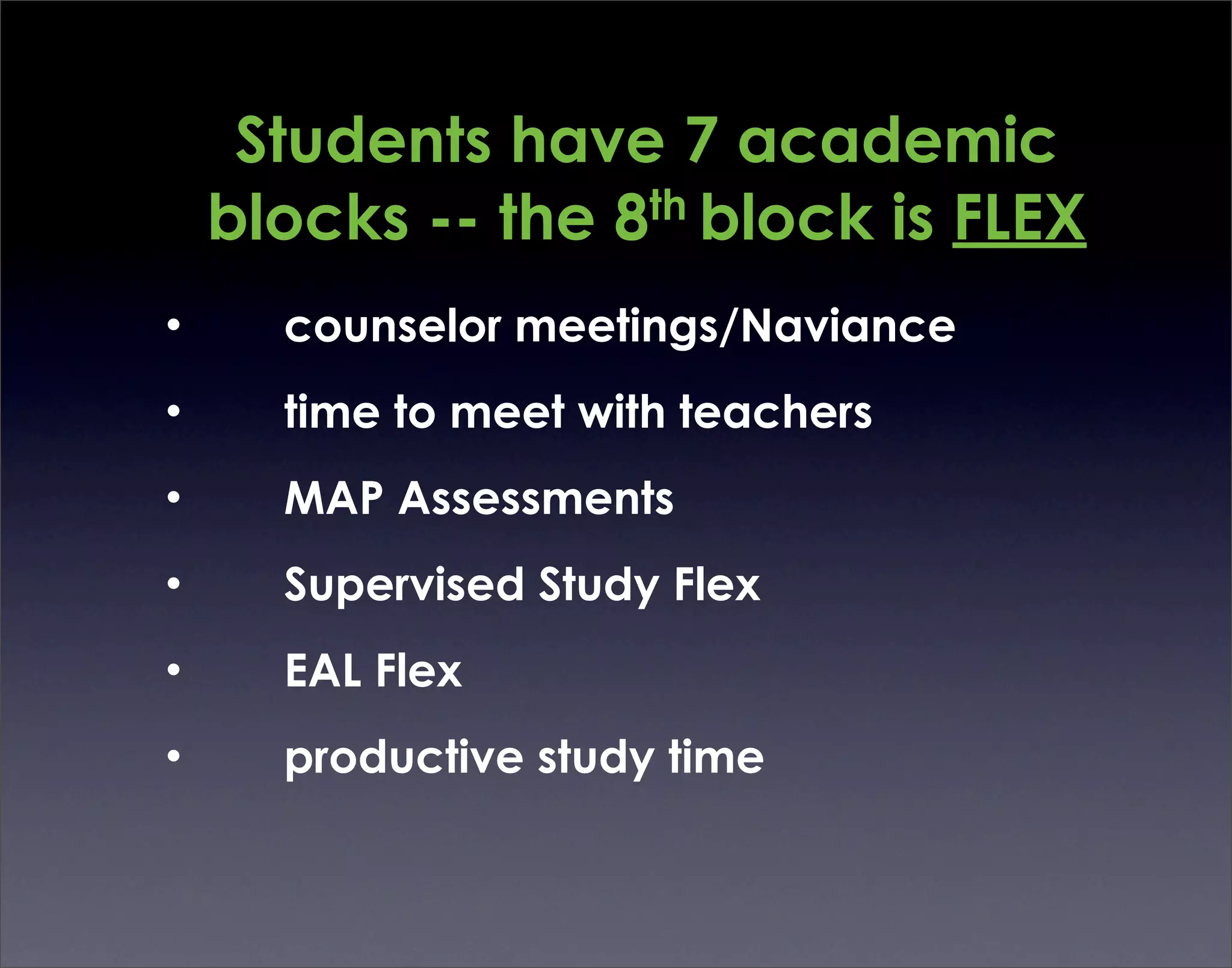 Students have 7 academic
    blocks -- the 8th block is FLEX
•     counselor meetings/Naviance
•     time to meet with teachers
•     MAP Assessments
•     Supervised Study Flex
•     EAL Flex
•     productive study time
 