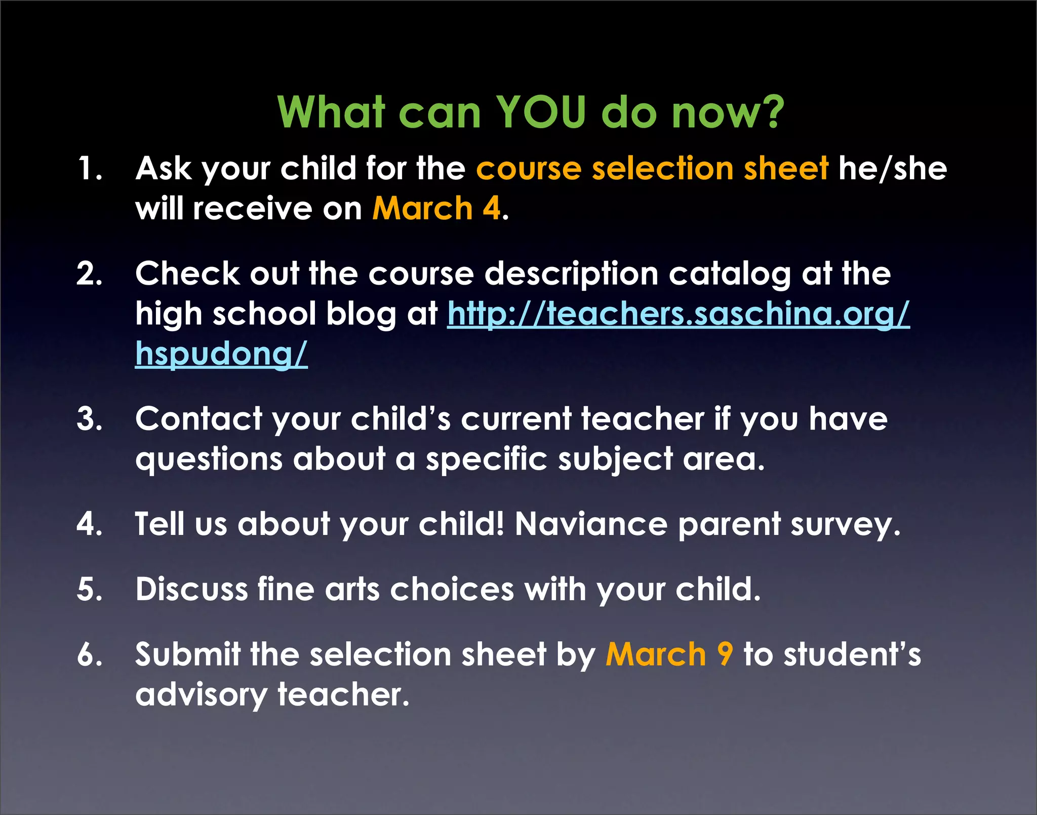 What can YOU do now?
1. Ask your child for the course selection sheet he/she
   will receive on March 4.

2. Check out the course description catalog at the
   high school blog at http://teachers.saschina.org/
   hspudong/

3. Contact your child’s current teacher if you have
   questions about a specific subject area.

4. Tell us about your child! Naviance parent survey.

5. Discuss fine arts choices with your child.

6. Submit the selection sheet by March 9 to student’s
   advisory teacher.
 