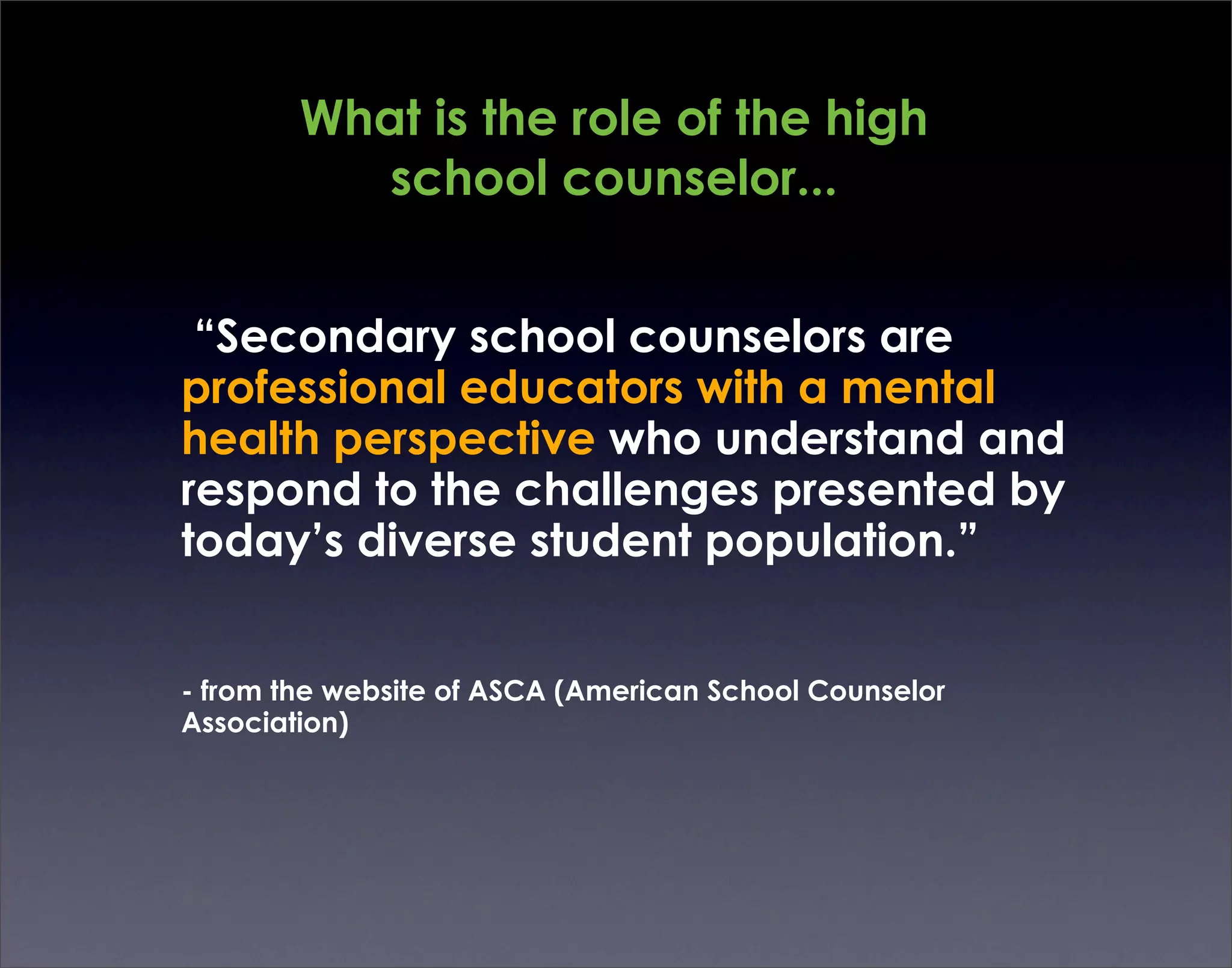 What is the role of the high
            school counselor...


	

 “Secondary school counselors are
    professional educators with a mental
    health perspective who understand and
    respond to the challenges presented by
    today’s diverse student population.”


 - from the website of ASCA (American School Counselor
 Association)
 
