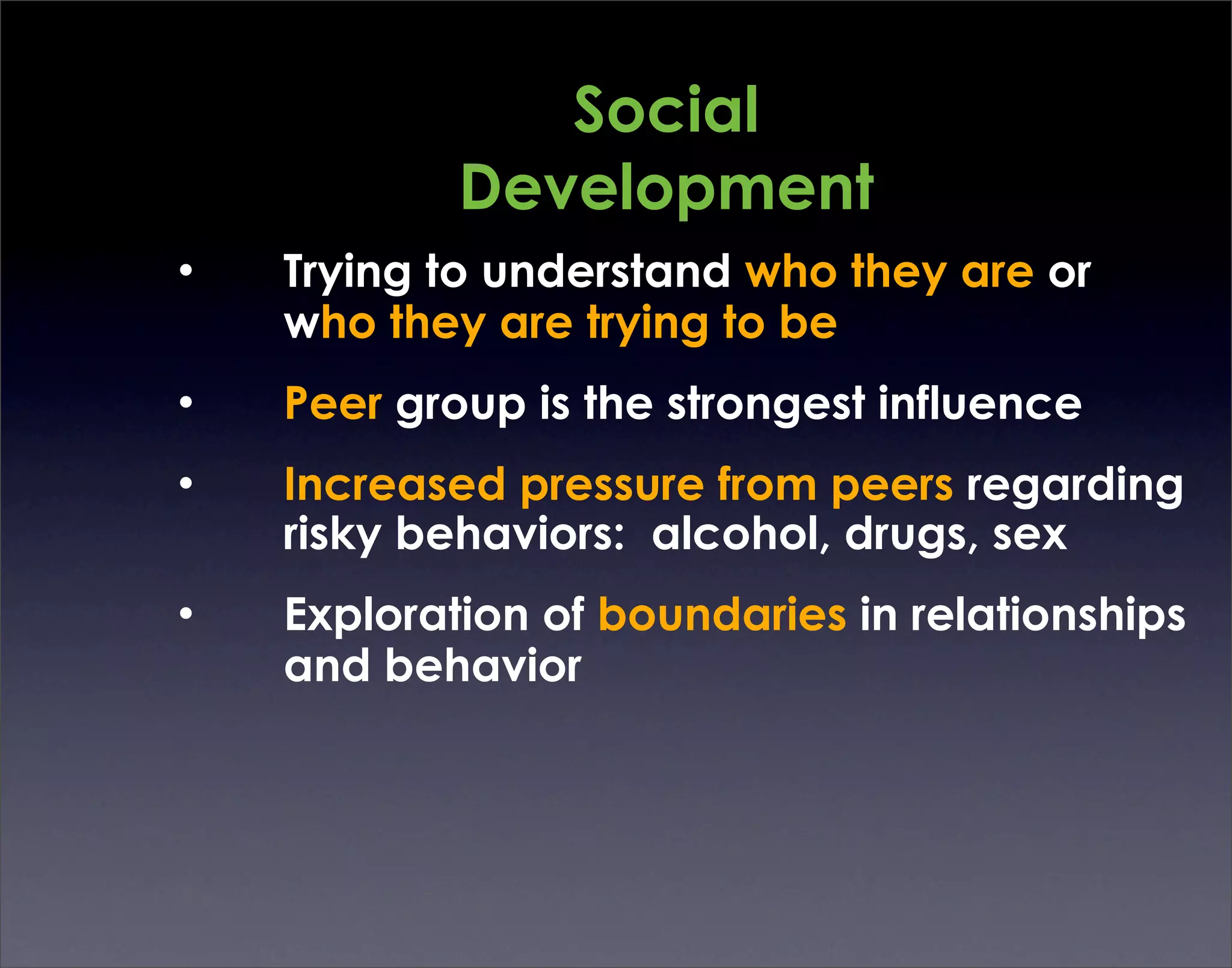 Social
            Development
•   Trying to understand who they are or
    who they are trying to be
•   Peer group is the strongest influence
•   Increased pressure from peers regarding
    risky behaviors: alcohol, drugs, sex
•   Exploration of boundaries in relationships
    and behavior
 