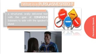 Persuasive
Speech
What is a PURSUASIVE SPEECH?
- a structured, orally delivered text
with the goal of CONVINCING
listeners to side with the speaker’s
stand
 