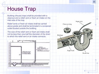 House Trap
Building (House) traps shall be provided with a
cleanout and a relief vent or fresh air intake on the
inlet side of the trap.
Relief vents or fresh air intake shall be carried
above grade and shall be terminated in a screened
outlet located outside the building.
The size of the relief vent or fresh aid intake shall
not be less than one-half the diameter of the drain
to which the relief vent or air intake connects.
 