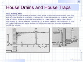 House Drains and House Traps
002.6 Building traps.
Building (house) traps shall be prohibited, except where local conditions necessitate such traps.
Building traps shall be provided with a cleanout and a relief vent or fresh air intake on the inlet
side of the trap. The size of the relief vent or fresh air intake shall not be less than one-half
the diameter of the drain to which the relief vent or air intake connects. Such relief vent or fresh
air intake shall be carried above grade and shall be terminated in a screened outlet located
outside the building.
 
