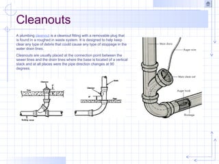 Cleanouts
A plumbing cleanout is a cleanout fitting with a removable plug that
is found in a roughed in waste system. It is designed to help keep
clear any type of debris that could cause any type of stoppage in the
water drain lines.
Cleanouts are usually placed at the connection point between the
sewer lines and the drain lines where the base is located of a vertical
stack and at all places were the pipe direction changes at 90
degrees.
 