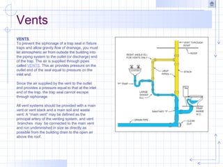 VENTS
To prevent the siphonage of a trap seal in fixture
traps and allow gravity flow of drainage, you must
let atmospheric air from outside the building into
the piping system to the outlet (or discharge) end
of the trap. The air is supplied through pipes
called VENTS. This air provides pressure on the
outlet end of the seal equal to pressure on the
inlet end.
Since the air supplied by the vent to the outlet
end provides a pressure equal to that at the inlet
end of the trap, the trap seal cannot escape
through siphonage.
All vent systems should be provided with a main
vent or vent stack and a main soil and waste
vent. A “main vent” may be defined as the
principal artery of the venting system, and vent
branches may be connected to the main vent
and run undiminished in size as directly as
possible from the building drain to the open air
above the roof.
Vents
 