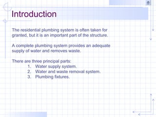 Introduction
The residential plumbing system is often taken for
granted, but it is an important part of the structure.
A complete plumbing system provides an adequate
supply of water and removes waste.
There are three principal parts:
1. Water supply system.
2. Water and waste removal system.
3. Plumbing fixtures.
 