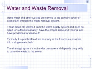 Water and Waste Removal
Used water and other wastes are carried to the sanitary sewer or
septic tank through the waste removal system.
These pipes are isolated from the water supply system and must be
sized for sufficient capacity, have the proper slope and venting, and
have provisions for cleanouts.
Typically it is practical to drain as many of the fixtures as possible
into a single main drain.
The drainage system is not under pressure and depends on gravity
to carry the waste to the sewer.
 