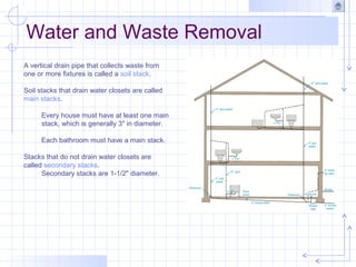 Water and Waste Removal
A vertical drain pipe that collects waste from
one or more fixtures is called a soil stack.
Soil stacks that drain water closets are called
main stacks.
Every house must have at least one main
stack, which is generally 3" in diameter.
Each bathroom must have a main stack.
Stacks that do not drain water closets are
called secondary stacks.
Secondary stacks are 1-1/2" diameter.
 