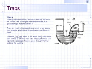 Traps
TRAPS
The trap most commonly used with plumbing fixtures is
the P-trap. The P-trap gets its name because of its
general shape-that of the letter P.
Traps are required because they prevent sewer gases
from entering a building and causing serious illness or
death.
The term Trap Seal refers to the water being held in the
bent portion of a fixture trap. The trap seal forms a seal
against the passage of sewer gases through the trap
and into the building.
 
