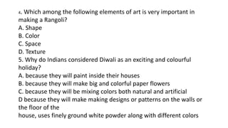 4. Which among the following elements of art is very important in
making a Rangoli?
A. Shape
B. Color
C. Space
D. Texture
5. Why do Indians considered Diwali as an exciting and colourful
holiday?
A. because they will paint inside their houses
B. because they will make big and colorful paper flowers
C. because they will be mixing colors both natural and artificial
D because they will make making designs or patterns on the walls or
the floor of the
house, uses finely ground white powder along with different colors
 