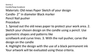 Activity 2
Candle/Soap Sculpture
Materials: Old news Paper Sketch of your design
Candle- 2’’ in diameter Black marker
Pencil Nail pusher
Procedure
1. Spread out the old news paper to protect your work area. 2.
Sketch your chosen design on the candle using a pencil. Use
geometric shapes and patterns like
scrollwork and curve lines. 3. With the nail pusher, carve the
design on the candle
4. Highlight the design with the use of a black permanent ink
Your artwork will be eveluated using these criteria.
 