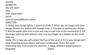 Activity
Rangoli Art
You will need:
Glue
Plain paper plate
Pencil
Colored sand (different colors)
DIRECTION:
1. Sketch your design lightly in pencil or chalk. 2. When you are happy with your
design, finalize the outline with heavier lines. 3. Use glue to outline your design.
4. Roll the paper plate into a cone and snip a small hole in the narrow end. 5. Fill
the larger opening with colored sand. Use your finger as a stopper on the small
hole you
made. This is how you will control the flow of the sand. 6. Fill in your design with
sand according to your choice and color combination. This is the most
interesting step, and usually the most fun. 7. Apply different design patterns: -
Repeated - Radial
 