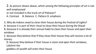 2. As picture shown above, which among the following principles of art is not
well emphasized
or not included in the truck art of Pakistan?
A. Contrast B. Balance C. Pattern D. emphasis
3. Why do Indians need to clean their house during the Festival of Lights?
A. because it is part of their ritual to clean their house during the Diwali
B. because it is already their annual habit to clean their house and open their
windows
C. because they believe that if they clean their house they will receive a lot of
money.
D. because they believe if their house is clean and open their windows,
Lakshmi the
goddess of wealth will enter their house
 