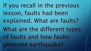 If you recall in the previous
lesson, faults had been
explained. What are faults?
What are the different types
of faults and how faults
generate earthquake?
 