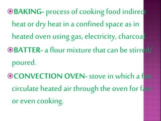 BAKING- process of cooking food indirect
heat or dry heat in a confined space as in
heated oven using gas, electricity, charcoal.
BATTER- a flour mixture that can be stirred/
poured.
CONVECTION OVEN- stove in which a fan
circulate heated air through the oven for fast
or even cooking.
 