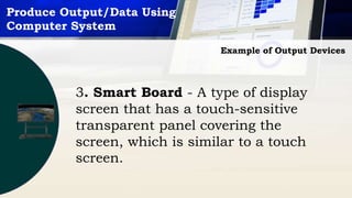 Produce Output/Data Using
Computer System
Example of Output Devices
3. Smart Board - A type of display
screen that has a touch-sensitive
transparent panel covering the
screen, which is similar to a touch
screen.
 