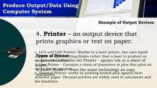 Produce Output/Data Using
Computer System
Example of Output Devices
4. Printer – an output device that
prints graphics or text on paper.
Types of Printer
a. Ink-Jet or Bubble-Jet Printer - sprays ink at a sheet of
paper.
b. Laser Printer - Uses the same technology as copy
machines.
c. LCD and LED Printer- Similar to a laser printer, but uses liquid
crystals or light-emitting diodes rather than a laser to produce an
image on the drum.
d. Line Printer - Contains a chain of characters or pins that print an
entire line at one time.
e. Thermal Printer- works by pushing heated pins against heat-
sensitive paper. Thermal printers are widely used in calculators and
fax machines.
 