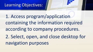 Learning Objectives:
1. Access program/application
containing the information required
according to company procedures.
2. Select, open, and close desktop for
navigation purposes
 