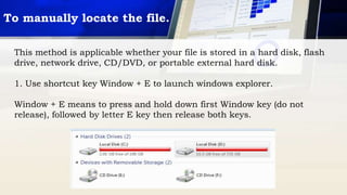 This method is applicable whether your file is stored in a hard disk, flash
drive, network drive, CD/DVD, or portable external hard disk.
1. Use shortcut key Window + E to launch windows explorer.
Window + E means to press and hold down first Window key (do not
release), followed by letter E key then release both keys.
To manually locate the file.
 