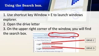Using the Search box.
1. Use shortcut key Window + E to launch windows
explorer.
2. Open the drive letter
3. On the upper right corner of the window, you will find
the search box.
DRIVE C
DRIVE D
 