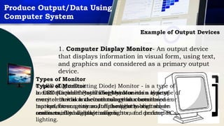 Produce Output/Data Using
Computer System
Example of Output Devices
1. Computer Display Monitor- An output device
that displays information in visual form, using text,
and graphics and considered as a primary output
device.
Types of Monitor
a. CRT (Cathode Ray Tube) Monitor – is a type of
monitor that is a vacuum tube that contains one or
more electron guns and a phosphorescent screen
and is used to display images.
Types of Monitor
c. LED (Light Emitting Diode) Monitor - is a type of
monitor in which technology was used in almost
every electrical and electronic product on the
market, from a tiny on/off the light to digital
readouts, flashlights, traffic lights, and perimeter
lighting.
Types of Monitor
b. LCD (Liquid Crystal Display) Monitor – is a type of
monitor in which the technology has been used in
laptops for some time. It has recently been made
commercially available as monitors for desktop PCs.
 