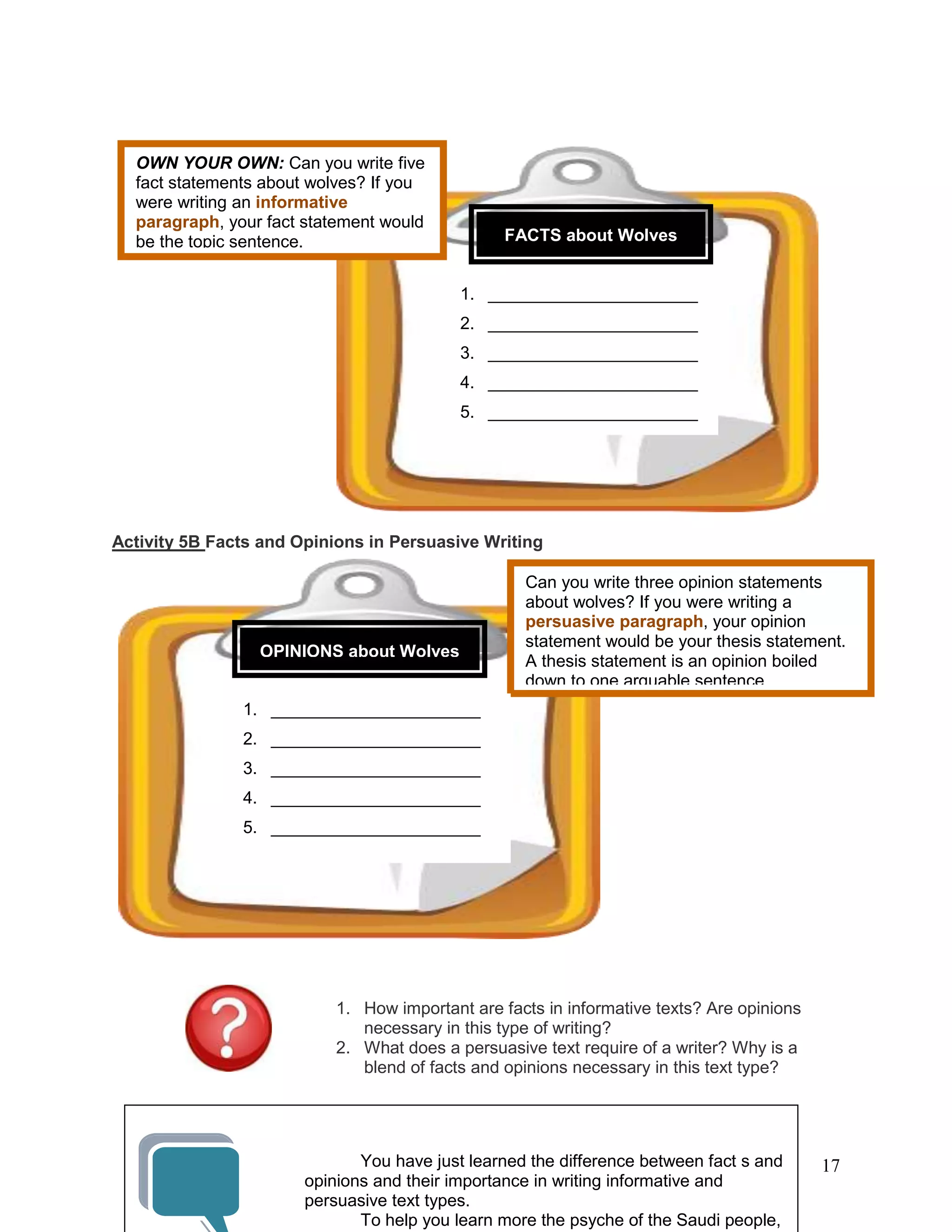 17
Activity 5B Facts and Opinions in Persuasive Writing
1. How important are facts in informative texts? Are opinions
necessary in this type of writing?
2. What does a persuasive text require of a writer? Why is a
blend of facts and opinions necessary in this text type?
OWN YOUR OWN: Can you write five
fact statements about wolves? If you
were writing an informative
paragraph, your fact statement would
be the topic sentence. FACTS about Wolves
1. ______________________
2. ______________________
3. ______________________
4. ______________________
5. ______________________
Can you write three opinion statements
about wolves? If you were writing a
persuasive paragraph, your opinion
statement would be your thesis statement.
A thesis statement is an opinion boiled
down to one arguable sentence.
OPINIONS about Wolves
1. ______________________
2. ______________________
3. ______________________
4. ______________________
5. ______________________
You have just learned the difference between fact s and
opinions and their importance in writing informative and
persuasive text types.
To help you learn more the psyche of the Saudi people,
 