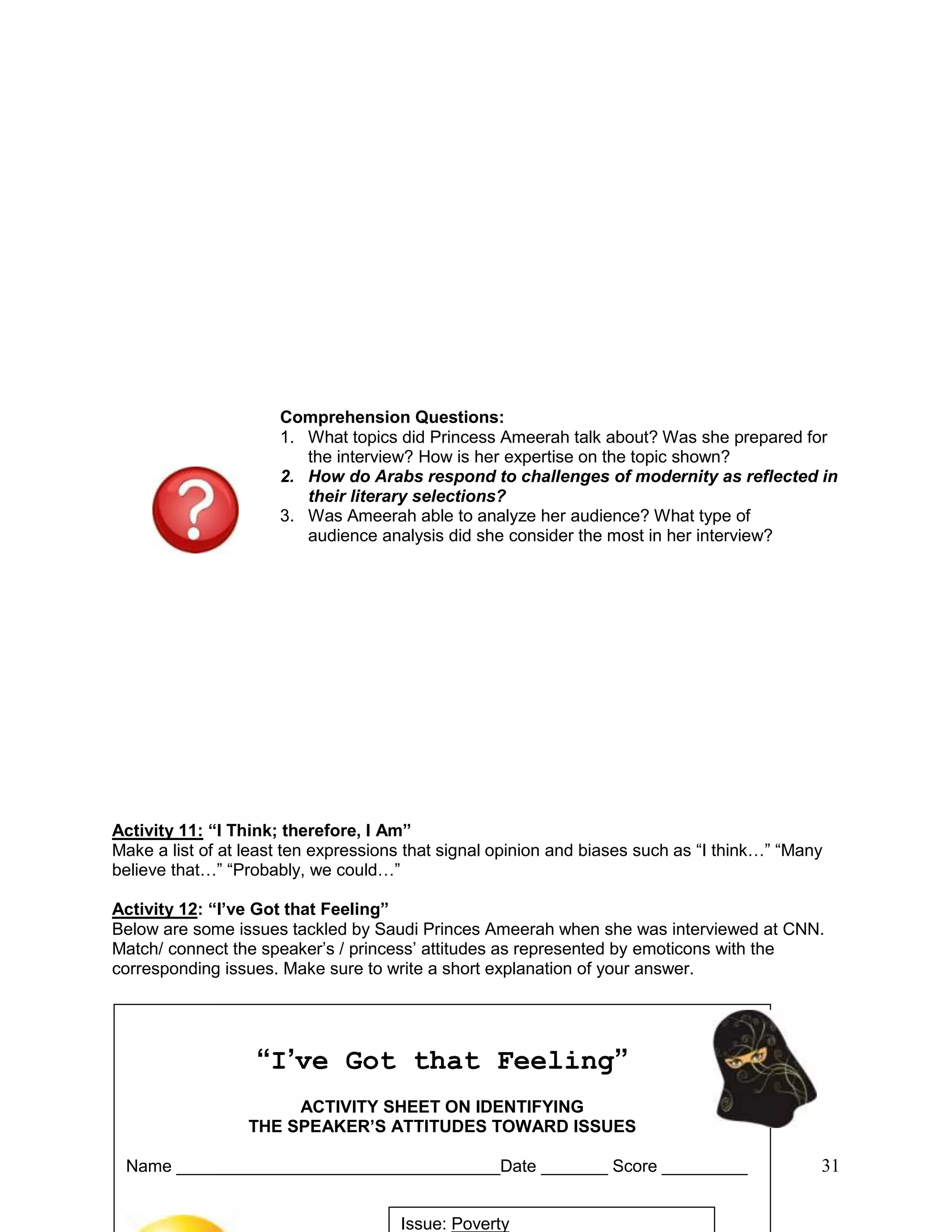 31
Comprehension Questions:
1. What topics did Princess Ameerah talk about? Was she prepared for
the interview? How is her expertise on the topic shown?
2. How do Arabs respond to challenges of modernity as reflected in
their literary selections?
3. Was Ameerah able to analyze her audience? What type of
audience analysis did she consider the most in her interview?
Activity 11: “I Think; therefore, I Am”
Make a list of at least ten expressions that signal opinion and biases such as ―I think…‖ ―Many
believe that…‖ ―Probably, we could…‖
Activity 12: “I’ve Got that Feeling”
Below are some issues tackled by Saudi Princes Ameerah when she was interviewed at CNN.
Match/ connect the speaker‘s / princess‘ attitudes as represented by emoticons with the
corresponding issues. Make sure to write a short explanation of your answer.
“I’ve Got that Feeling”
ACTIVITY SHEET ON IDENTIFYING
THE SPEAKER’S ATTITUDES TOWARD ISSUES
Name __________________________________Date _______ Score _________
Issue: Poverty
 