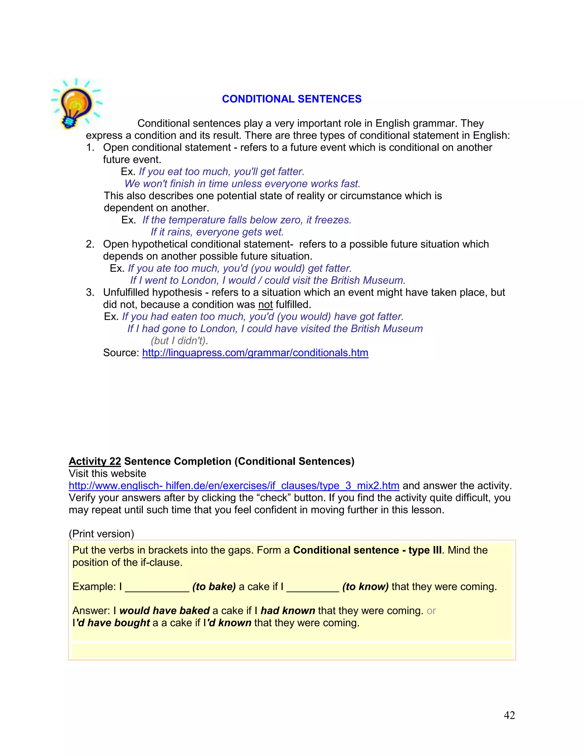42
CONDITIONAL SENTENCES
Conditional sentences play a very important role in English grammar. They
express a condition and its result. There are three types of conditional statement in English:
1. Open conditional statement - refers to a future event which is conditional on another
future event.
Ex. If you eat too much, you'll get fatter.
We won't finish in time unless everyone works fast.
This also describes one potential state of reality or circumstance which is
dependent on another.
Ex. If the temperature falls below zero, it freezes.
If it rains, everyone gets wet.
2. Open hypothetical conditional statement- refers to a possible future situation which
depends on another possible future situation.
Ex. If you ate too much, you'd (you would) get fatter.
If I went to London, I would / could visit the British Museum.
3. Unfulfilled hypothesis - refers to a situation which an event might have taken place, but
did not, because a condition was not fulfilled.
Ex. If you had eaten too much, you'd (you would) have got fatter.
If I had gone to London, I could have visited the British Museum
(but I didn't).
Source: http://linguapress.com/grammar/conditionals.htm
Activity 22 Sentence Completion (Conditional Sentences)
Visit this website
http://www.englisch- hilfen.de/en/exercises/if_clauses/type_3_mix2.htm and answer the activity.
Verify your answers after by clicking the ―check‖ button. If you find the activity quite difficult, you
may repeat until such time that you feel confident in moving further in this lesson.
(Print version)
Put the verbs in brackets into the gaps. Form a Conditional sentence - type III. Mind the
position of the if-clause.
Example: I ___________ (to bake) a cake if I _________ (to know) that they were coming.
Answer: I would have baked a cake if I had known that they were coming. or
I'd have bought a a cake if I'd known that they were coming.
 
