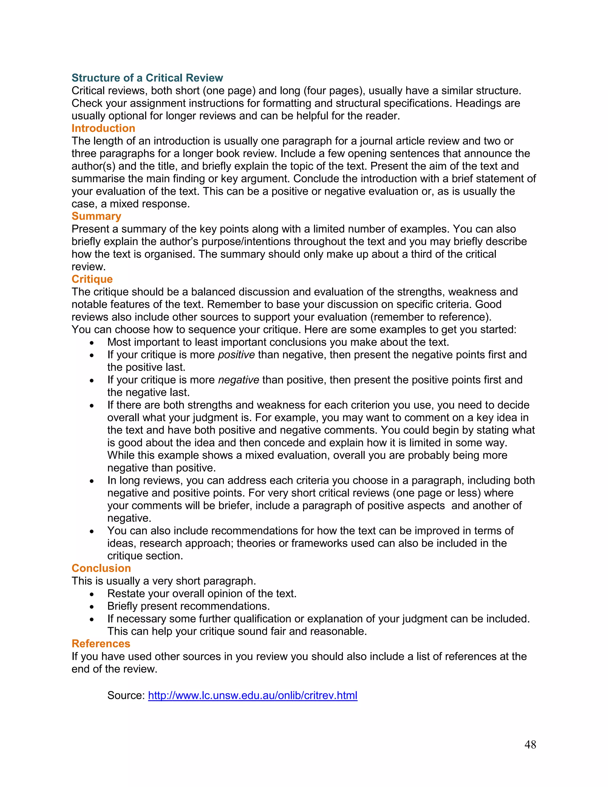 48
Structure of a Critical Review
Critical reviews, both short (one page) and long (four pages), usually have a similar structure.
Check your assignment instructions for formatting and structural specifications. Headings are
usually optional for longer reviews and can be helpful for the reader.
Introduction
The length of an introduction is usually one paragraph for a journal article review and two or
three paragraphs for a longer book review. Include a few opening sentences that announce the
author(s) and the title, and briefly explain the topic of the text. Present the aim of the text and
summarise the main finding or key argument. Conclude the introduction with a brief statement of
your evaluation of the text. This can be a positive or negative evaluation or, as is usually the
case, a mixed response.
Summary
Present a summary of the key points along with a limited number of examples. You can also
briefly explain the author‘s purpose/intentions throughout the text and you may briefly describe
how the text is organised. The summary should only make up about a third of the critical
review.
Critique
The critique should be a balanced discussion and evaluation of the strengths, weakness and
notable features of the text. Remember to base your discussion on specific criteria. Good
reviews also include other sources to support your evaluation (remember to reference).
You can choose how to sequence your critique. Here are some examples to get you started:
Most important to least important conclusions you make about the text.
If your critique is more positive than negative, then present the negative points first and
the positive last.
If your critique is more negative than positive, then present the positive points first and
the negative last.
If there are both strengths and weakness for each criterion you use, you need to decide
overall what your judgment is. For example, you may want to comment on a key idea in
the text and have both positive and negative comments. You could begin by stating what
is good about the idea and then concede and explain how it is limited in some way.
While this example shows a mixed evaluation, overall you are probably being more
negative than positive.
In long reviews, you can address each criteria you choose in a paragraph, including both
negative and positive points. For very short critical reviews (one page or less) where
your comments will be briefer, include a paragraph of positive aspects and another of
negative.
You can also include recommendations for how the text can be improved in terms of
ideas, research approach; theories or frameworks used can also be included in the
critique section.
Conclusion
This is usually a very short paragraph.
Restate your overall opinion of the text.
Briefly present recommendations.
If necessary some further qualification or explanation of your judgment can be included.
This can help your critique sound fair and reasonable.
References
If you have used other sources in you review you should also include a list of references at the
end of the review.
Source: http://www.lc.unsw.edu.au/onlib/critrev.html
 