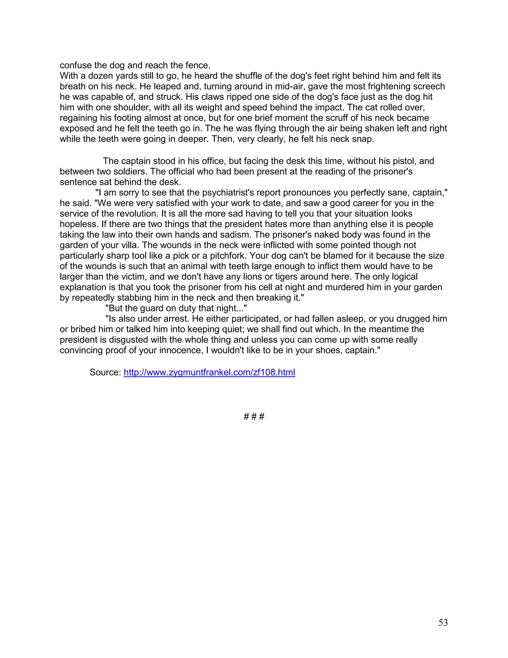 53
confuse the dog and reach the fence.
With a dozen yards still to go, he heard the shuffle of the dog's feet right behind him and felt its
breath on his neck. He leaped and, turning around in mid-air, gave the most frightening screech
he was capable of, and struck. His claws ripped one side of the dog's face just as the dog hit
him with one shoulder, with all its weight and speed behind the impact. The cat rolled over,
regaining his footing almost at once, but for one brief moment the scruff of his neck became
exposed and he felt the teeth go in. The he was flying through the air being shaken left and right
while the teeth were going in deeper. Then, very clearly, he felt his neck snap.
The captain stood in his office, but facing the desk this time, without his pistol, and
between two soldiers. The official who had been present at the reading of the prisoner's
sentence sat behind the desk.
"I am sorry to see that the psychiatrist's report pronounces you perfectly sane, captain,"
he said. "We were very satisfied with your work to date, and saw a good career for you in the
service of the revolution. It is all the more sad having to tell you that your situation looks
hopeless. If there are two things that the president hates more than anything else it is people
taking the law into their own hands and sadism. The prisoner's naked body was found in the
garden of your villa. The wounds in the neck were inflicted with some pointed though not
particularly sharp tool like a pick or a pitchfork. Your dog can't be blamed for it because the size
of the wounds is such that an animal with teeth large enough to inflict them would have to be
larger than the victim, and we don't have any lions or tigers around here. The only logical
explanation is that you took the prisoner from his cell at night and murdered him in your garden
by repeatedly stabbing him in the neck and then breaking it."
"But the guard on duty that night..."
"Is also under arrest. He either participated, or had fallen asleep, or you drugged him
or bribed him or talked him into keeping quiet; we shall find out which. In the meantime the
president is disgusted with the whole thing and unless you can come up with some really
convincing proof of your innocence, I wouldn't like to be in your shoes, captain."
Source: http://www.zygmuntfrankel.com/zf108.html
# # #
 