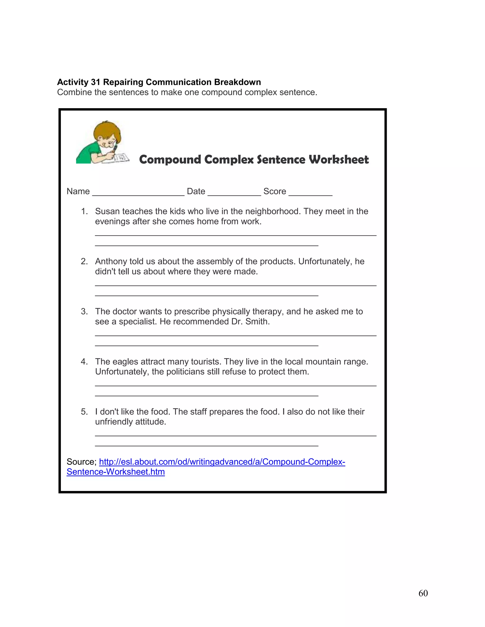 60
Activity 31 Repairing Communication Breakdown
Combine the sentences to make one compound complex sentence.
Compound Complex Sentence Worksheet
Name ___________________ Date ___________ Score _________
1. Susan teaches the kids who live in the neighborhood. They meet in the
evenings after she comes home from work.
__________________________________________________________
______________________________________________
2. Anthony told us about the assembly of the products. Unfortunately, he
didn't tell us about where they were made.
__________________________________________________________
______________________________________________
3. The doctor wants to prescribe physically therapy, and he asked me to
see a specialist. He recommended Dr. Smith.
__________________________________________________________
______________________________________________
4. The eagles attract many tourists. They live in the local mountain range.
Unfortunately, the politicians still refuse to protect them.
__________________________________________________________
______________________________________________
5. I don't like the food. The staff prepares the food. I also do not like their
unfriendly attitude.
__________________________________________________________
______________________________________________
Source; http://esl.about.com/od/writingadvanced/a/Compound-Complex-
Sentence-Worksheet.htm
 