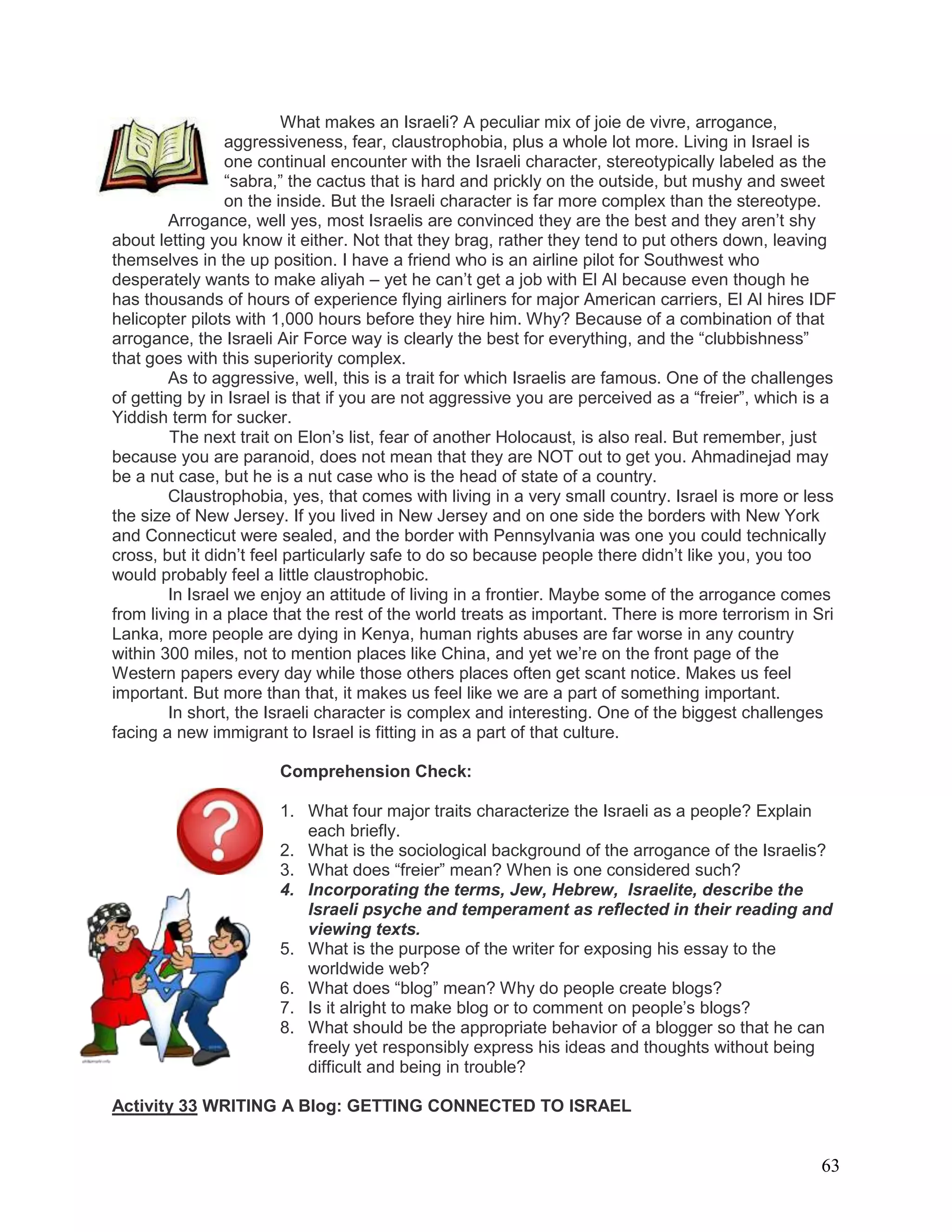 63
What makes an Israeli? A peculiar mix of joie de vivre, arrogance,
aggressiveness, fear, claustrophobia, plus a whole lot more. Living in Israel is
one continual encounter with the Israeli character, stereotypically labeled as the
―sabra,‖ the cactus that is hard and prickly on the outside, but mushy and sweet
on the inside. But the Israeli character is far more complex than the stereotype.
Arrogance, well yes, most Israelis are convinced they are the best and they aren‘t shy
about letting you know it either. Not that they brag, rather they tend to put others down, leaving
themselves in the up position. I have a friend who is an airline pilot for Southwest who
desperately wants to make aliyah – yet he can‘t get a job with El Al because even though he
has thousands of hours of experience flying airliners for major American carriers, El Al hires IDF
helicopter pilots with 1,000 hours before they hire him. Why? Because of a combination of that
arrogance, the Israeli Air Force way is clearly the best for everything, and the ―clubbishness‖
that goes with this superiority complex.
As to aggressive, well, this is a trait for which Israelis are famous. One of the challenges
of getting by in Israel is that if you are not aggressive you are perceived as a ―freier‖, which is a
Yiddish term for sucker.
The next trait on Elon‘s list, fear of another Holocaust, is also real. But remember, just
because you are paranoid, does not mean that they are NOT out to get you. Ahmadinejad may
be a nut case, but he is a nut case who is the head of state of a country.
Claustrophobia, yes, that comes with living in a very small country. Israel is more or less
the size of New Jersey. If you lived in New Jersey and on one side the borders with New York
and Connecticut were sealed, and the border with Pennsylvania was one you could technically
cross, but it didn‘t feel particularly safe to do so because people there didn‘t like you, you too
would probably feel a little claustrophobic.
In Israel we enjoy an attitude of living in a frontier. Maybe some of the arrogance comes
from living in a place that the rest of the world treats as important. There is more terrorism in Sri
Lanka, more people are dying in Kenya, human rights abuses are far worse in any country
within 300 miles, not to mention places like China, and yet we‘re on the front page of the
Western papers every day while those others places often get scant notice. Makes us feel
important. But more than that, it makes us feel like we are a part of something important.
In short, the Israeli character is complex and interesting. One of the biggest challenges
facing a new immigrant to Israel is fitting in as a part of that culture.
Comprehension Check:
1. What four major traits characterize the Israeli as a people? Explain
each briefly.
2. What is the sociological background of the arrogance of the Israelis?
3. What does ―freier‖ mean? When is one considered such?
4. Incorporating the terms, Jew, Hebrew, Israelite, describe the
Israeli psyche and temperament as reflected in their reading and
viewing texts.
5. What is the purpose of the writer for exposing his essay to the
worldwide web?
6. What does ―blog‖ mean? Why do people create blogs?
7. Is it alright to make blog or to comment on people‘s blogs?
8. What should be the appropriate behavior of a blogger so that he can
freely yet responsibly express his ideas and thoughts without being
difficult and being in trouble?
Activity 33 WRITING A Blog: GETTING CONNECTED TO ISRAEL
 