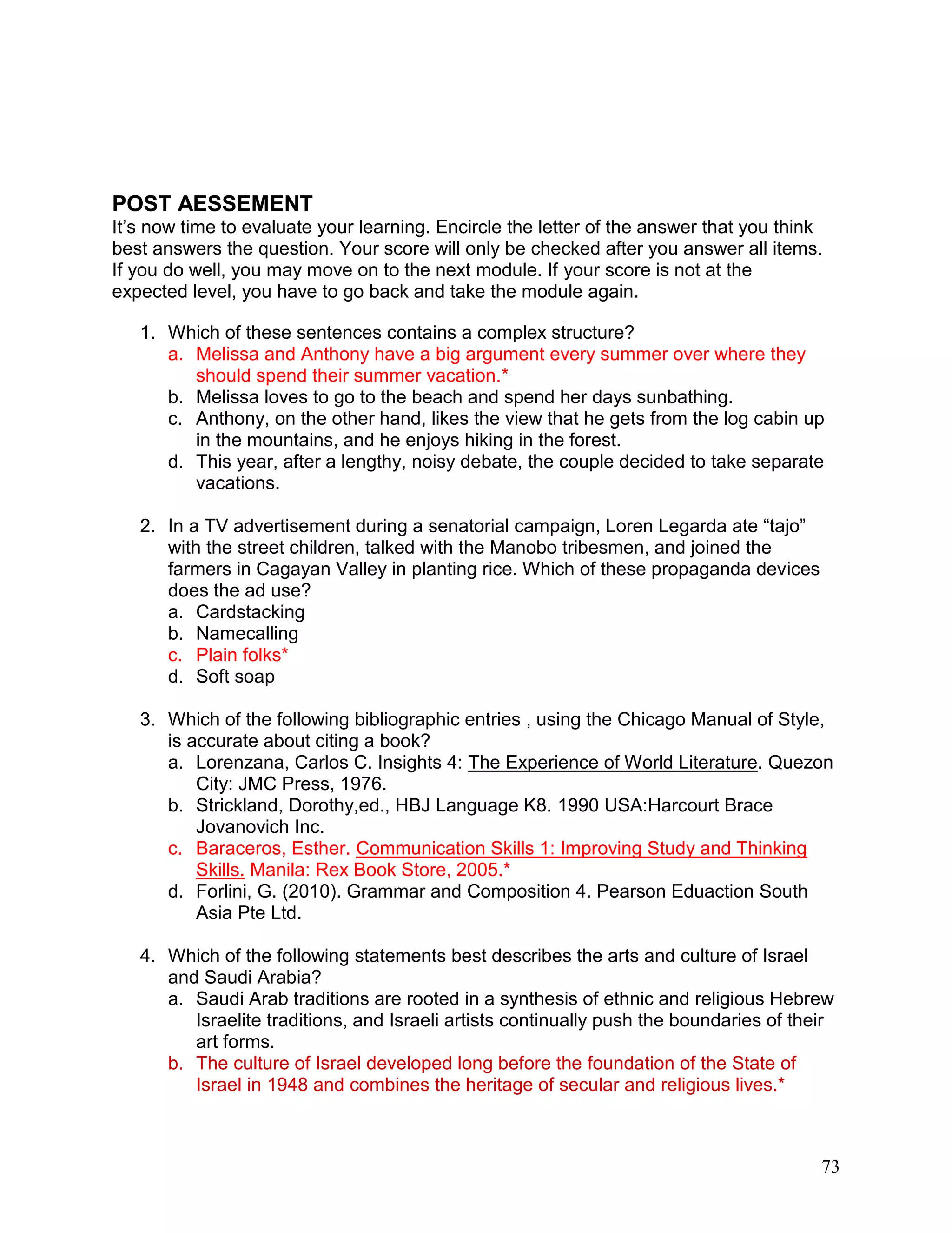 73
POST AESSEMENT
It‘s now time to evaluate your learning. Encircle the letter of the answer that you think
best answers the question. Your score will only be checked after you answer all items.
If you do well, you may move on to the next module. If your score is not at the
expected level, you have to go back and take the module again.
1. Which of these sentences contains a complex structure?
a. Melissa and Anthony have a big argument every summer over where they
should spend their summer vacation.*
b. Melissa loves to go to the beach and spend her days sunbathing.
c. Anthony, on the other hand, likes the view that he gets from the log cabin up
in the mountains, and he enjoys hiking in the forest.
d. This year, after a lengthy, noisy debate, the couple decided to take separate
vacations.
2. In a TV advertisement during a senatorial campaign, Loren Legarda ate ―tajo‖
with the street children, talked with the Manobo tribesmen, and joined the
farmers in Cagayan Valley in planting rice. Which of these propaganda devices
does the ad use?
a. Cardstacking
b. Namecalling
c. Plain folks*
d. Soft soap
3. Which of the following bibliographic entries , using the Chicago Manual of Style,
is accurate about citing a book?
a. Lorenzana, Carlos C. Insights 4: The Experience of World Literature. Quezon
City: JMC Press, 1976.
b. Strickland, Dorothy,ed., HBJ Language K8. 1990 USA:Harcourt Brace
Jovanovich Inc.
c. Baraceros, Esther. Communication Skills 1: Improving Study and Thinking
Skills. Manila: Rex Book Store, 2005.*
d. Forlini, G. (2010). Grammar and Composition 4. Pearson Eduaction South
Asia Pte Ltd.
4. Which of the following statements best describes the arts and culture of Israel
and Saudi Arabia?
a. Saudi Arab traditions are rooted in a synthesis of ethnic and religious Hebrew
Israelite traditions, and Israeli artists continually push the boundaries of their
art forms.
b. The culture of Israel developed long before the foundation of the State of
Israel in 1948 and combines the heritage of secular and religious lives.*
 