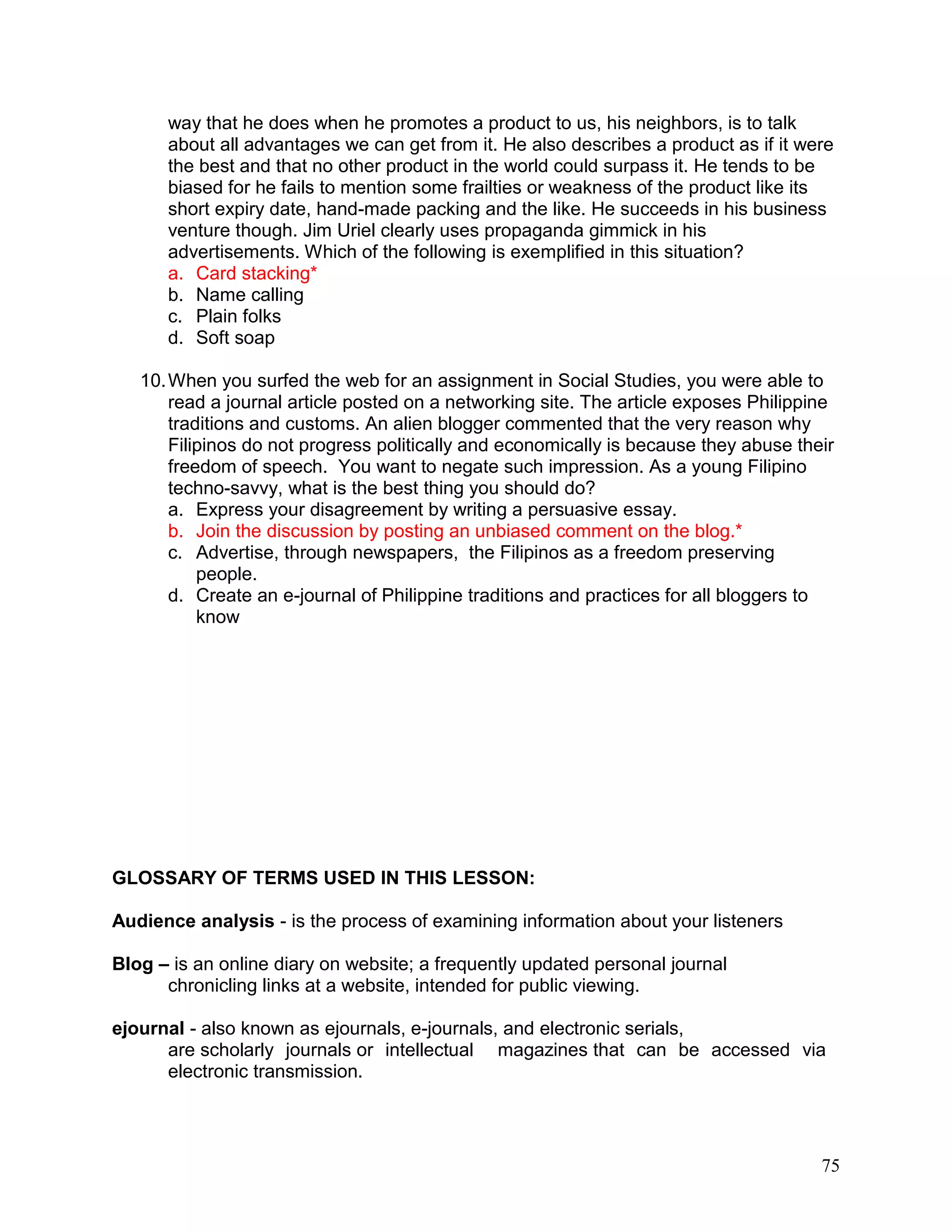 75
way that he does when he promotes a product to us, his neighbors, is to talk
about all advantages we can get from it. He also describes a product as if it were
the best and that no other product in the world could surpass it. He tends to be
biased for he fails to mention some frailties or weakness of the product like its
short expiry date, hand-made packing and the like. He succeeds in his business
venture though. Jim Uriel clearly uses propaganda gimmick in his
advertisements. Which of the following is exemplified in this situation?
a. Card stacking*
b. Name calling
c. Plain folks
d. Soft soap
10.When you surfed the web for an assignment in Social Studies, you were able to
read a journal article posted on a networking site. The article exposes Philippine
traditions and customs. An alien blogger commented that the very reason why
Filipinos do not progress politically and economically is because they abuse their
freedom of speech. You want to negate such impression. As a young Filipino
techno-savvy, what is the best thing you should do?
a. Express your disagreement by writing a persuasive essay.
b. Join the discussion by posting an unbiased comment on the blog.*
c. Advertise, through newspapers, the Filipinos as a freedom preserving
people.
d. Create an e-journal of Philippine traditions and practices for all bloggers to
know
GLOSSARY OF TERMS USED IN THIS LESSON:
Audience analysis - is the process of examining information about your listeners
Blog – is an online diary on website; a frequently updated personal journal
chronicling links at a website, intended for public viewing.
ejournal - also known as ejournals, e-journals, and electronic serials,
are scholarly journals or intellectual magazines that can be accessed via
electronic transmission.
 
