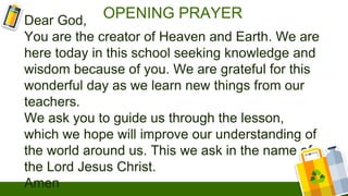 OPENING PRAYER
Dear God,
You are the creator of Heaven and Earth. We are
here today in this school seeking knowledge and
wisdom because of you. We are grateful for this
wonderful day as we learn new things from our
teachers.
We ask you to guide us through the lesson,
which we hope will improve our understanding of
the world around us. This we ask in the name of
the Lord Jesus Christ.
Amen
 