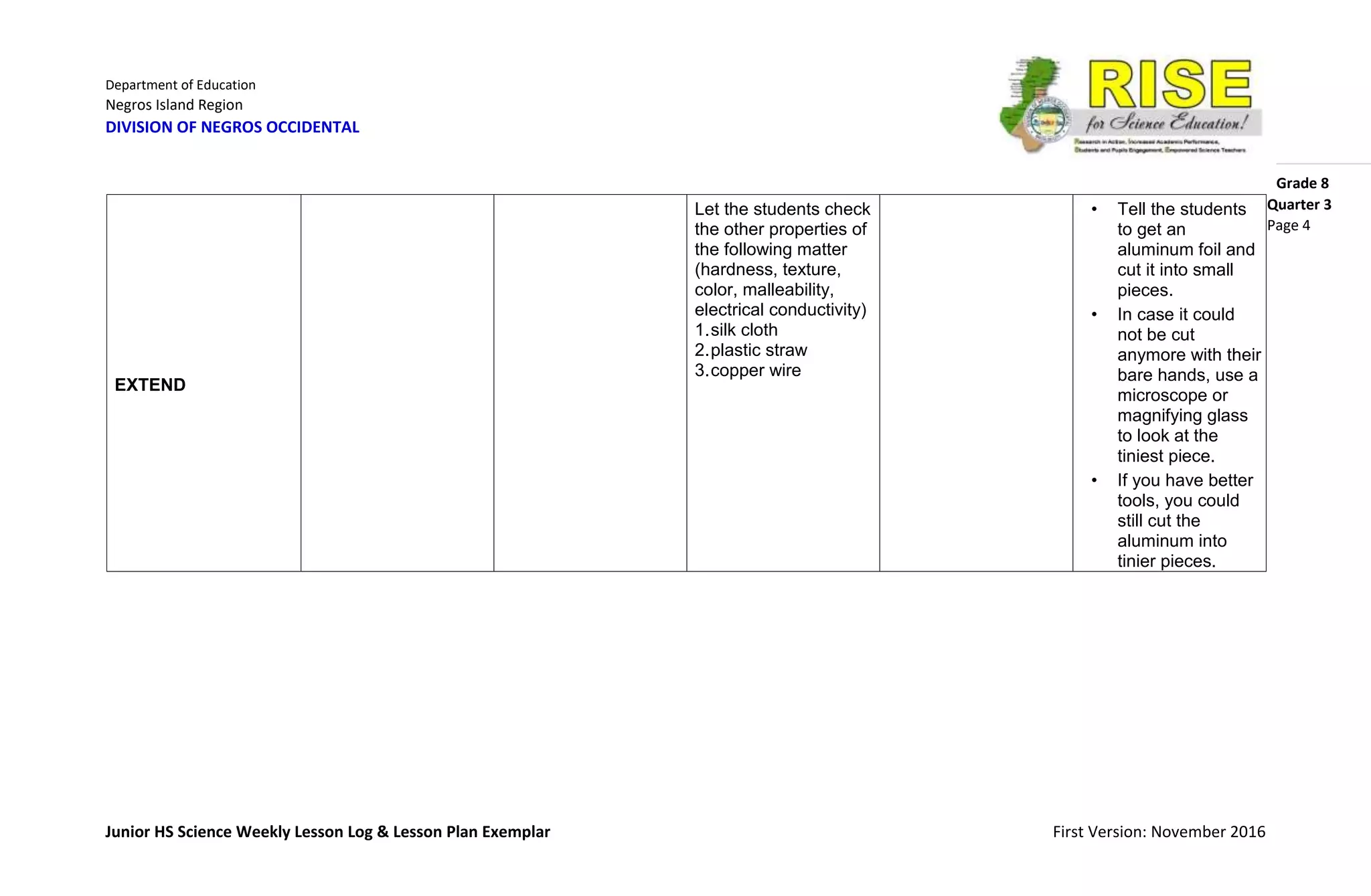 Department of Education
Negros Island Region
DIVISION OF NEGROS OCCIDENTAL
Grade 8
Junior HS Science Weekly Lesson Log & Lesson Plan Exemplar First Version: November 2016
Quarter 3
Page 4
EXTEND
Let the students check
the other properties of
the following matter
(hardness, texture,
color, malleability,
electrical conductivity)
1.silk cloth
2.plastic straw
3.copper wire
• Tell the students
to get an
aluminum foil and
cut it into small
pieces.
• In case it could
not be cut
anymore with their
bare hands, use a
microscope or
magnifying glass
to look at the
tiniest piece.
• If you have better
tools, you could
still cut the
aluminum into
tinier pieces.
 