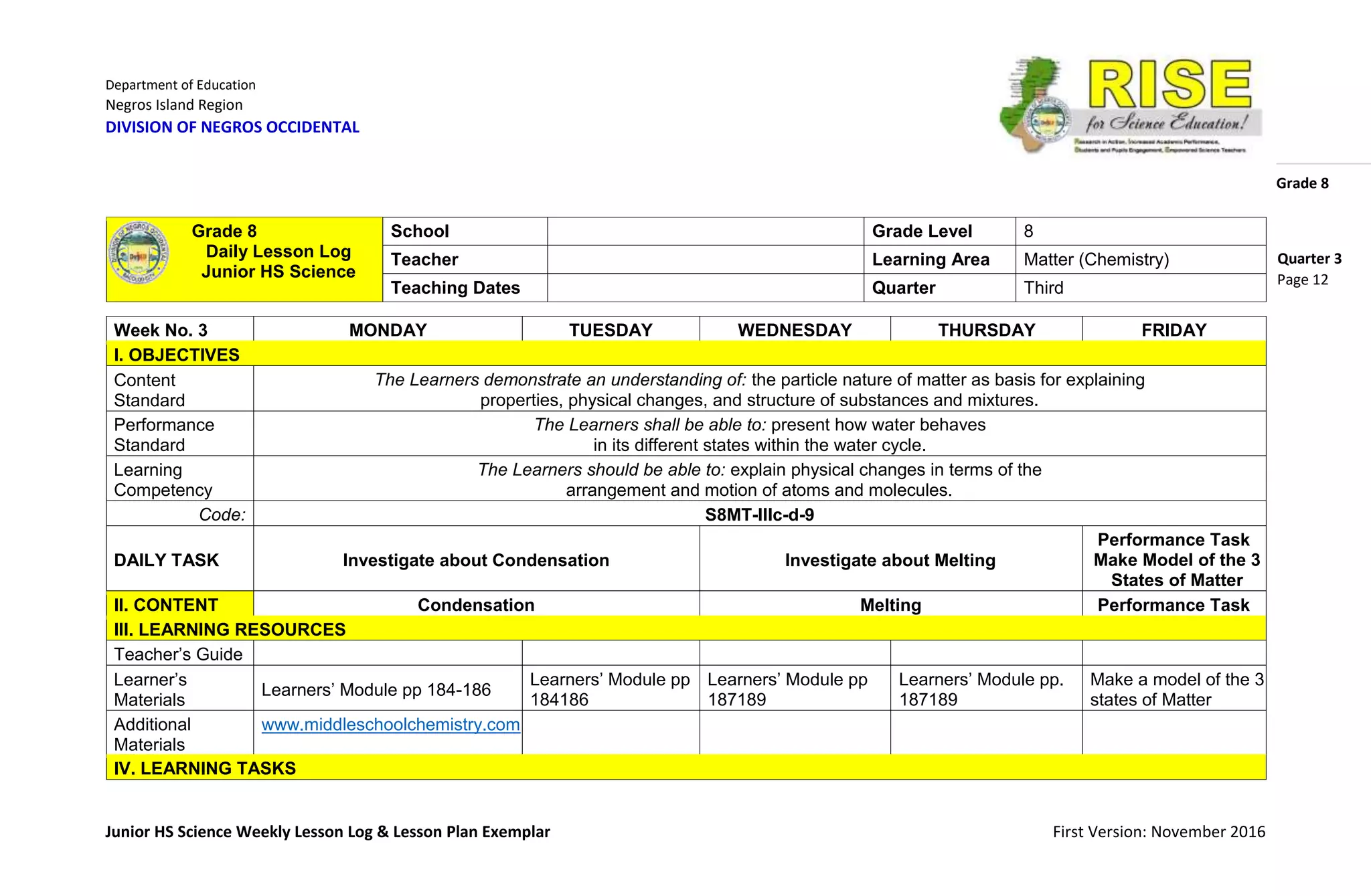 Department of Education
Negros Island Region
DIVISION OF NEGROS OCCIDENTAL
Grade 8
Junior HS Science Weekly Lesson Log & Lesson Plan Exemplar First Version: November 2016
Quarter 3
Page 12
Week No. 3 MONDAY TUESDAY WEDNESDAY THURSDAY FRIDAY
I. OBJECTIVES
Content
Standard
The Learners demonstrate an understanding of: the particle nature of matter as basis for explaining
properties, physical changes, and structure of substances and mixtures.
Performance
Standard
The Learners shall be able to: present how water behaves
in its different states within the water cycle.
Learning
Competency
The Learners should be able to: explain physical changes in terms of the
arrangement and motion of atoms and molecules.
Code: S8MT-IIIc-d-9
DAILY TASK Investigate about Condensation Investigate about Melting
Performance Task
Make Model of the 3
States of Matter
II. CONTENT Condensation Melting Performance Task
III. LEARNING RESOURCES
Teacher’s Guide
Learner’s
Materials
Learners’ Module pp 184-186
Learners’ Module pp
184186
Learners’ Module pp
187189
Learners’ Module pp.
187189
Make a model of the 3
states of Matter
Additional
Materials
www.middleschoolchemistry.com
IV. LEARNING TASKS
Grade 8
Daily Lesson Log
Junior HS Science
School Grade Level 8
Teacher Learning Area Matter (Chemistry)
Teaching Dates Quarter Third
 