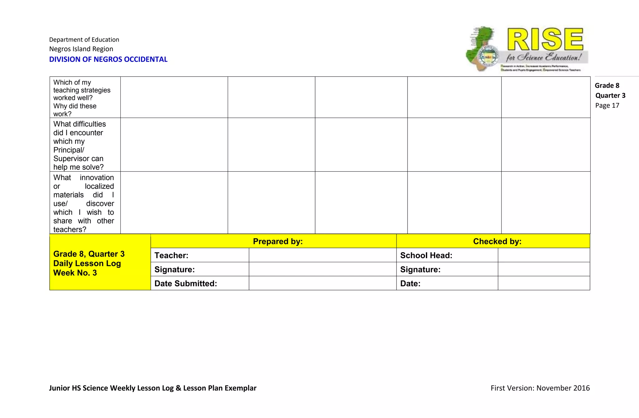 Department of Education
Negros Island Region
DIVISION OF NEGROS OCCIDENTAL
Grade 8
Junior HS Science Weekly Lesson Log & Lesson Plan Exemplar First Version: November 2016
Quarter 3
Page 17
Grade 8, Quarter 3
Daily Lesson Log
Week No. 3
Prepared by: Checked by:
Teacher: School Head:
Signature: Signature:
Date Submitted: Date:
Which of my
teaching strategies
worked well?
Why did these
work?
What difficulties
did I encounter
which my
Principal/
Supervisor can
help me solve?
What innovation
or localized
materials did I
use/ discover
which I wish to
share with other
teachers?
 