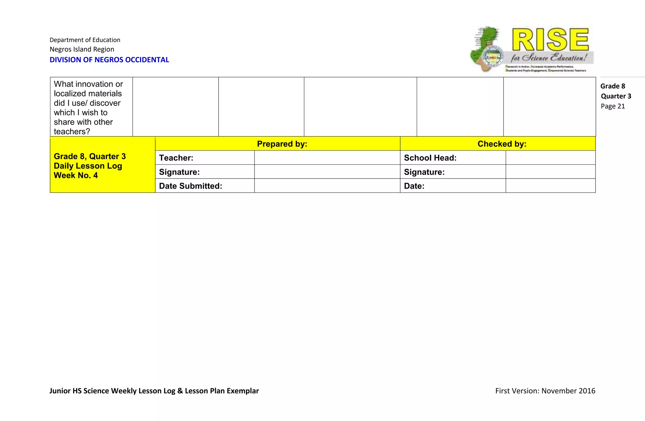 Department of Education
Negros Island Region
DIVISION OF NEGROS OCCIDENTAL
Grade 8
Junior HS Science Weekly Lesson Log & Lesson Plan Exemplar First Version: November 2016
Quarter 3
Page 21
Grade 8, Quarter 3
Daily Lesson Log
Week No. 4
Prepared by: Checked by:
Teacher: School Head:
Signature: Signature:
Date Submitted: Date:
What innovation or
localized materials
did I use/ discover
which I wish to
share with other
teachers?
 