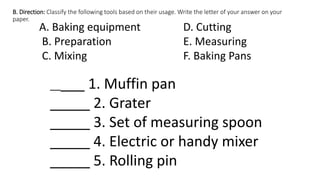 B. Direction: Classify the following tools based on their usage. Write the letter of your answer on your
paper.
A. Baking equipment D. Cutting
B. Preparation E. Measuring
C. Mixing F. Baking Pans
_____ 1. Muffin pan
_____ 2. Grater
_____ 3. Set of measuring spoon
_____ 4. Electric or handy mixer
_____ 5. Rolling pin
 
