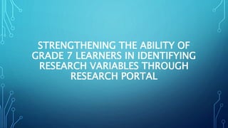 STRENGTHENING THE ABILITY OF
GRADE 7 LEARNERS IN IDENTIFYING
RESEARCH VARIABLES THROUGH
RESEARCH PORTAL
 