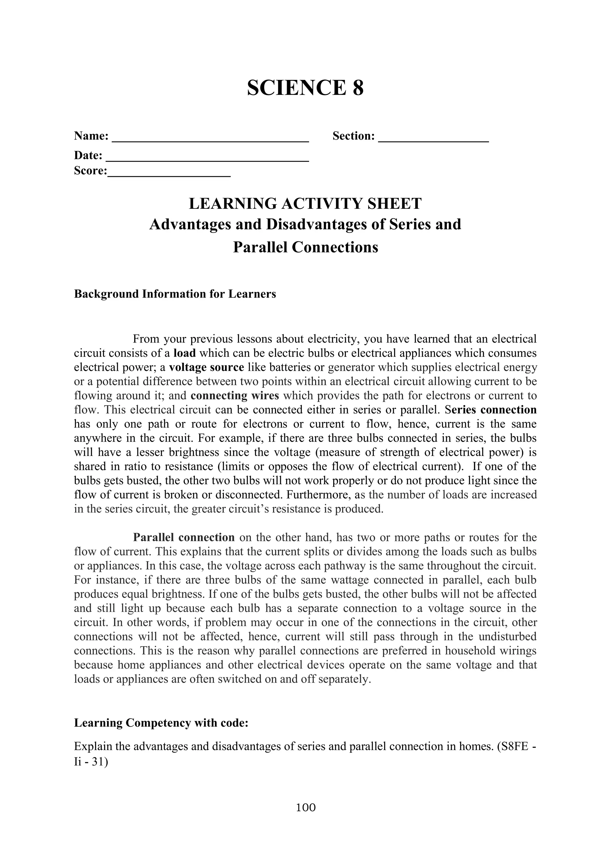 100
SCIENCE 8
Name: ________________________________ Section: __________________
Date: _________________________________
Score:____________________
LEARNING ACTIVITY SHEET
Advantages and Disadvantages of Series and
Parallel Connections
Background Information for Learners
From your previous lessons about electricity, you have learned that an electrical
circuit consists of a load which can be electric bulbs or electrical appliances which consumes
electrical power; a voltage source like batteries or generator which supplies electrical energy
or a potential difference between two points within an electrical circuit allowing current to be
flowing around it; and connecting wires which provides the path for electrons or current to
flow. This electrical circuit can be connected either in series or parallel. Series connection
has only one path or route for electrons or current to flow, hence, current is the same
anywhere in the circuit. For example, if there are three bulbs connected in series, the bulbs
will have a lesser brightness since the voltage (measure of strength of electrical power) is
shared in ratio to resistance (limits or opposes the flow of electrical current). If one of the
bulbs gets busted, the other two bulbs will not work properly or do not produce light since the
flow of current is broken or disconnected. Furthermore, as the number of loads are increased
in the series circuit, the greater circuit’s resistance is produced.
Parallel connection on the other hand, has two or more paths or routes for the
flow of current. This explains that the current splits or divides among the loads such as bulbs
or appliances. In this case, the voltage across each pathway is the same throughout the circuit.
For instance, if there are three bulbs of the same wattage connected in parallel, each bulb
produces equal brightness. If one of the bulbs gets busted, the other bulbs will not be affected
and still light up because each bulb has a separate connection to a voltage source in the
circuit. In other words, if problem may occur in one of the connections in the circuit, other
connections will not be affected, hence, current will still pass through in the undisturbed
connections. This is the reason why parallel connections are preferred in household wirings
because home appliances and other electrical devices operate on the same voltage and that
loads or appliances are often switched on and off separately.
Learning Competency with code:
Explain the advantages and disadvantages of series and parallel connection in homes. (S8FE -
Ii - 31)
 