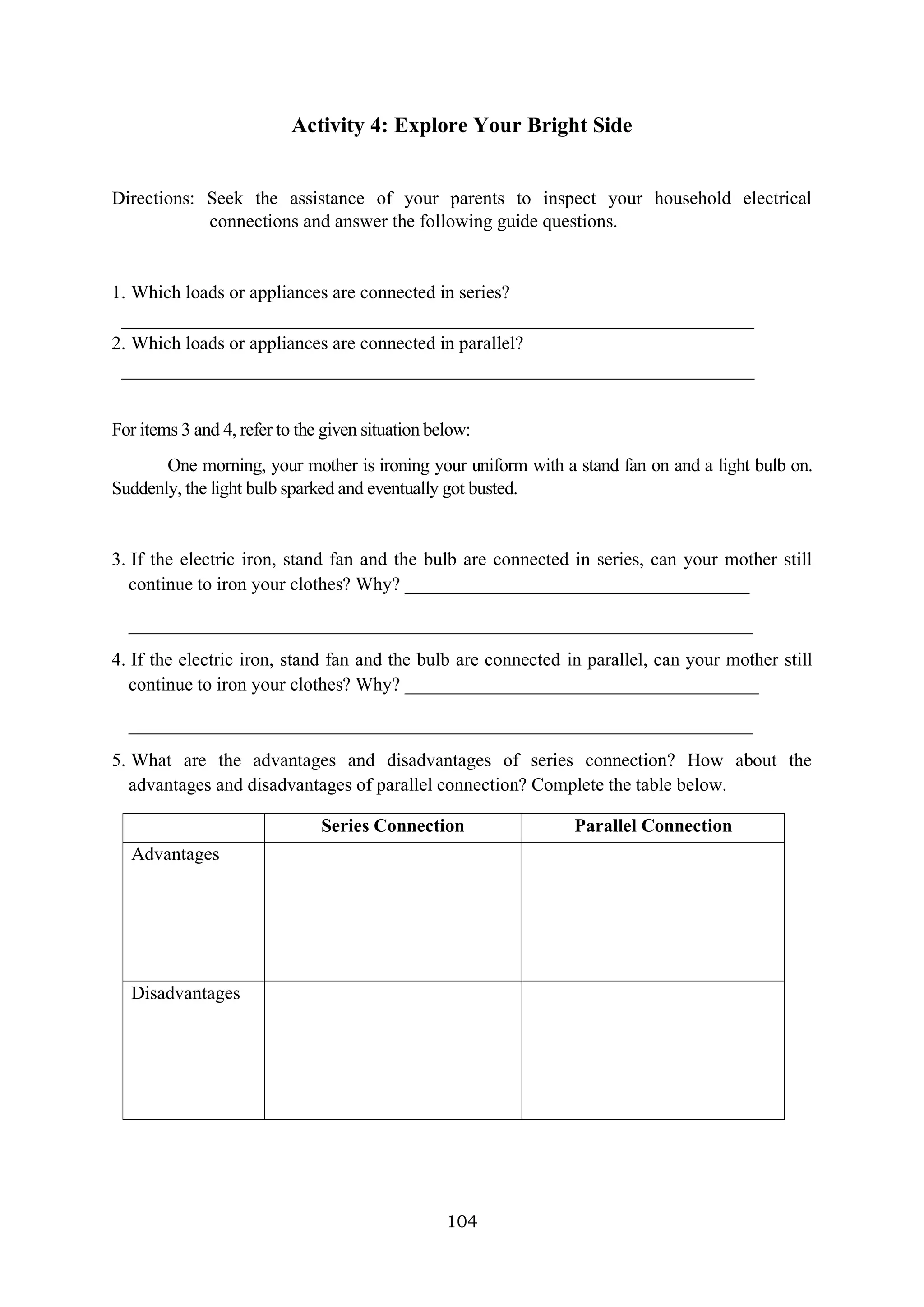 104
Activity 4: Explore Your Bright Side
Directions: Seek the assistance of your parents to inspect your household electrical
connections and answer the following guide questions.
1. Which loads or appliances are connected in series?
____________________________________________________________________
2. Which loads or appliances are connected in parallel?
____________________________________________________________________
For items 3 and 4, refer to the given situation below:
One morning, your mother is ironing your uniform with a stand fan on and a light bulb on.
Suddenly, the light bulb sparked and eventually got busted.
3. If the electric iron, stand fan and the bulb are connected in series, can your mother still
continue to iron your clothes? Why? _____________________________________
___________________________________________________________________
4. If the electric iron, stand fan and the bulb are connected in parallel, can your mother still
continue to iron your clothes? Why? ______________________________________
___________________________________________________________________
5. What are the advantages and disadvantages of series connection? How about the
advantages and disadvantages of parallel connection? Complete the table below.
Series Connection Parallel Connection
Advantages
Disadvantages
 