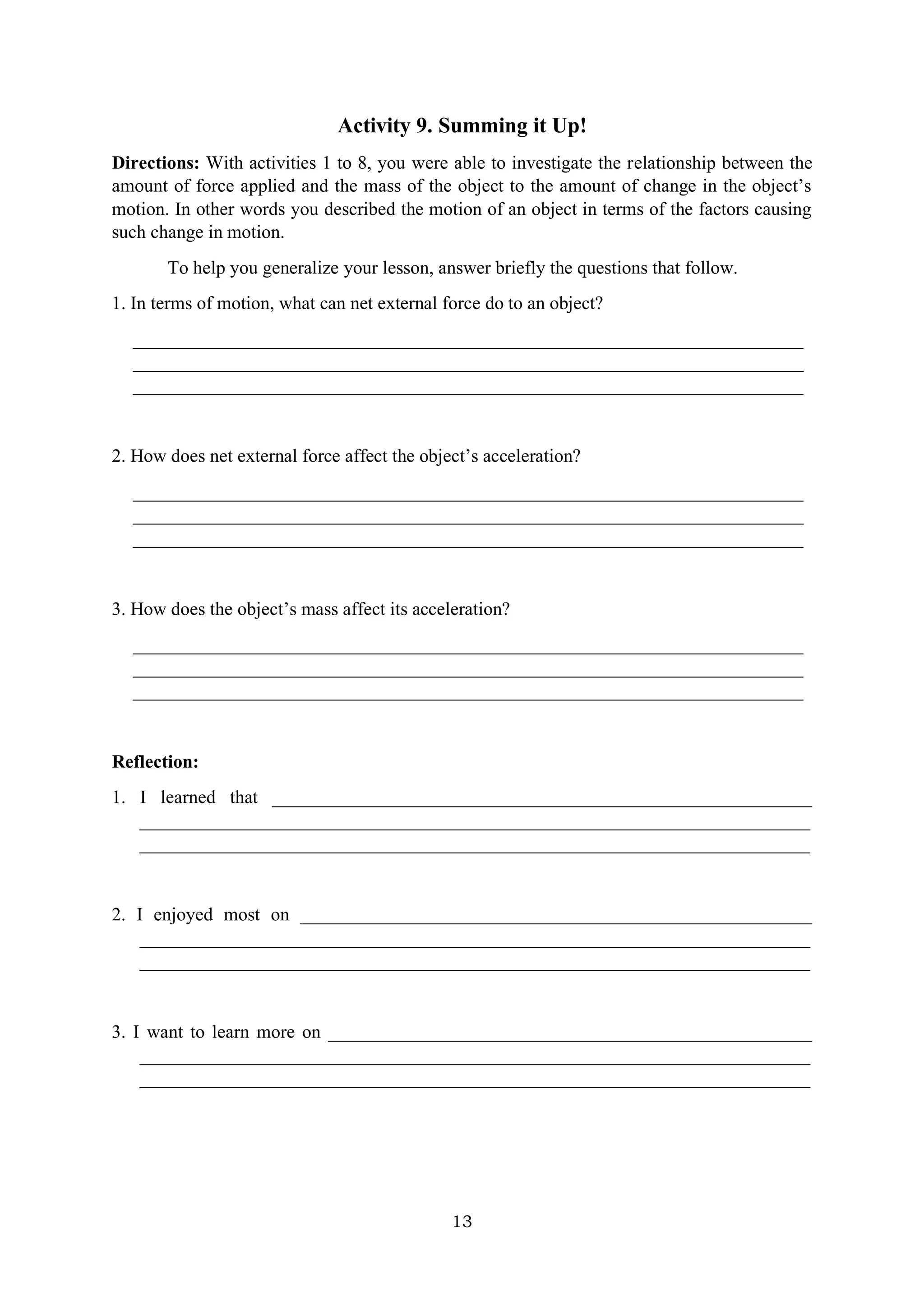 13
Activity 9. Summing it Up!
Directions: With activities 1 to 8, you were able to investigate the relationship between the
amount of force applied and the mass of the object to the amount of change in the object’s
motion. In other words you described the motion of an object in terms of the factors causing
such change in motion.
To help you generalize your lesson, answer briefly the questions that follow.
1. In terms of motion, what can net external force do to an object?
________________________________________________________________________
________________________________________________________________________
________________________________________________________________________
2. How does net external force affect the object’s acceleration?
________________________________________________________________________
________________________________________________________________________
________________________________________________________________________
3. How does the object’s mass affect its acceleration?
________________________________________________________________________
________________________________________________________________________
________________________________________________________________________
Reflection:
1. I learned that __________________________________________________________
________________________________________________________________________
________________________________________________________________________
2. I enjoyed most on _______________________________________________________
________________________________________________________________________
________________________________________________________________________
3. I want to learn more on ____________________________________________________
________________________________________________________________________
________________________________________________________________________
 
